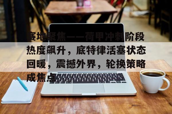 关于赛地聚焦——荷甲冲刺阶段热度飙升,底特律活塞状态回暖,震撼外界,轮换策略成焦点的信息 关于赛地聚焦——荷甲冲刺阶段热度飙升,底特律活塞状态回暖,震撼外界,轮换策略成焦点的信息