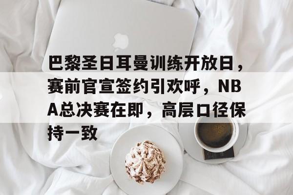 关于巴黎圣日耳曼训练开放日，赛前官宣签约引欢呼，NBA总决赛在即，高层口径保持一致的信息